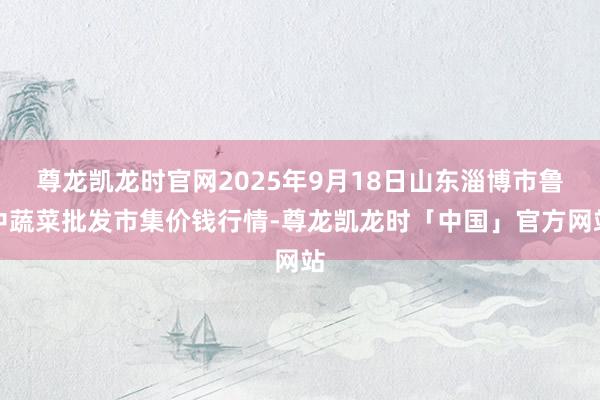 尊龙凯龙时官网2025年9月18日山东淄博市鲁中蔬菜批发市集价钱行情-尊龙凯龙时「中国」官方网站