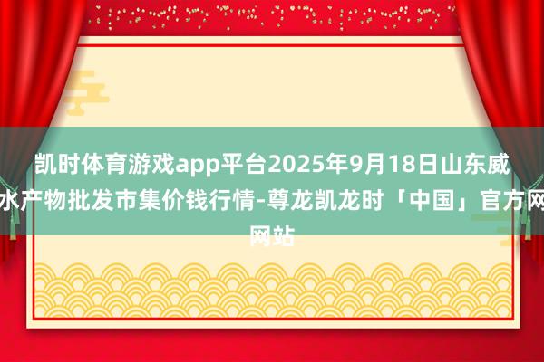 凯时体育游戏app平台2025年9月18日山东威海水产物批发市集价钱行情-尊龙凯龙时「中国」官方网站
