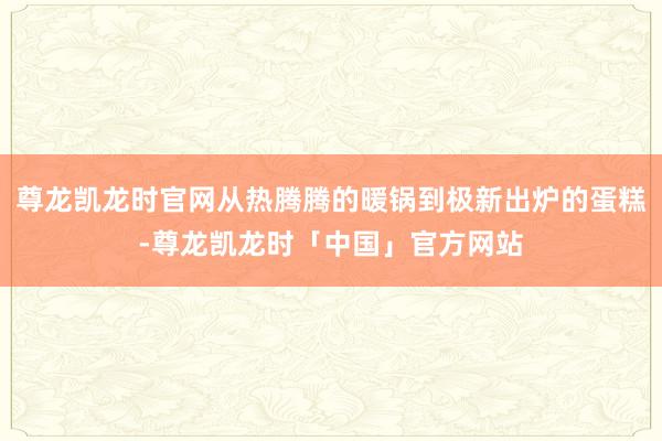 尊龙凯龙时官网从热腾腾的暖锅到极新出炉的蛋糕-尊龙凯龙时「中国」官方网站