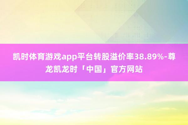凯时体育游戏app平台转股溢价率38.89%-尊龙凯龙时「中国」官方网站