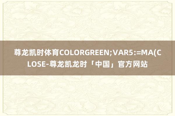 尊龙凯时体育COLORGREEN;VAR5:=MA(CLOSE-尊龙凯龙时「中国」官方网站