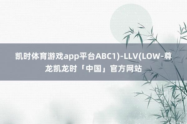 凯时体育游戏app平台ABC1)-LLV(LOW-尊龙凯龙时「中国」官方网站