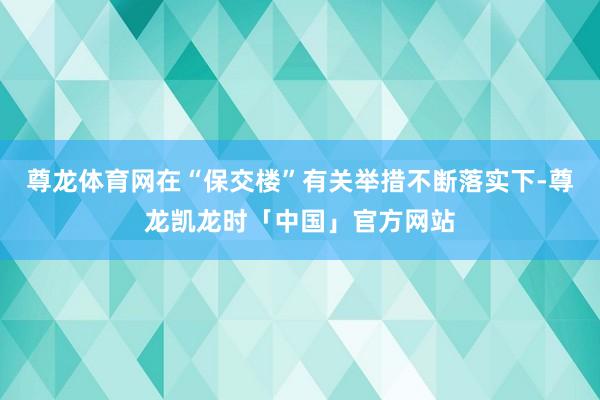 尊龙体育网在“保交楼”有关举措不断落实下-尊龙凯龙时「中国」官方网站
