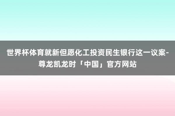 世界杯体育就新但愿化工投资民生银行这一议案-尊龙凯龙时「中国」官方网站