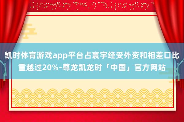 凯时体育游戏app平台占寰宇经受外资和相差口比重越过20%-尊龙凯龙时「中国」官方网站