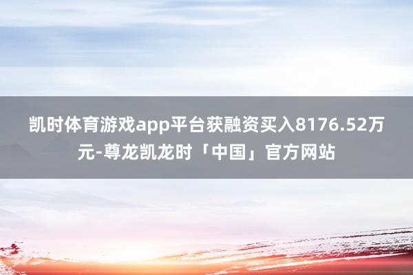 凯时体育游戏app平台获融资买入8176.52万元-尊龙凯龙时「中国」官方网站
