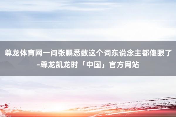 尊龙体育网一问张鹏悉数这个词东说念主都傻眼了-尊龙凯龙时「中国」官方网站