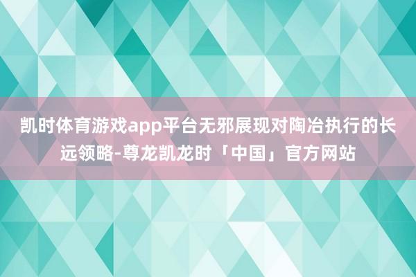 凯时体育游戏app平台无邪展现对陶冶执行的长远领略-尊龙凯龙时「中国」官方网站