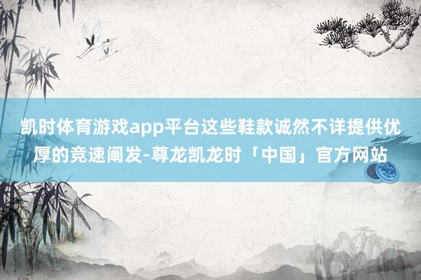 凯时体育游戏app平台这些鞋款诚然不详提供优厚的竞速阐发-尊龙凯龙时「中国」官方网站