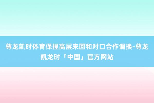 尊龙凯时体育保捏高层来回和对口合作调换-尊龙凯龙时「中国」官方网站