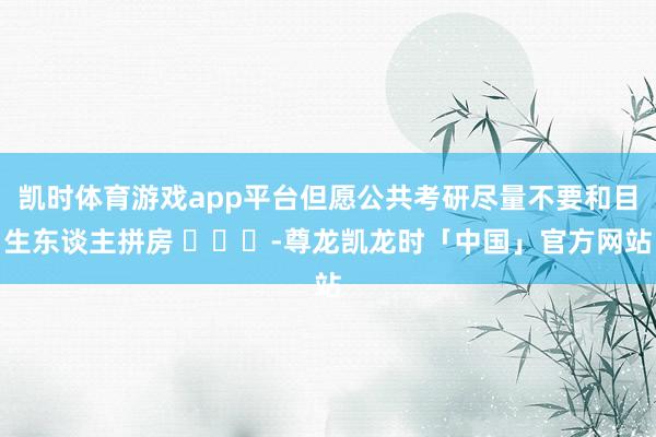 凯时体育游戏app平台但愿公共考研尽量不要和目生东谈主拼房 ​​​-尊龙凯龙时「中国」官方网站