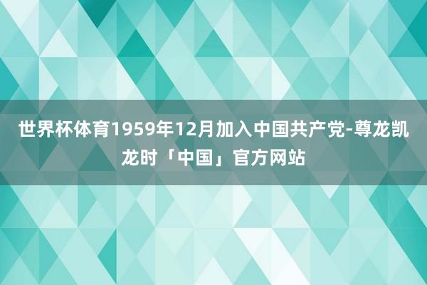 世界杯体育1959年12月加入中国共产党-尊龙凯龙时「中国」官方网站