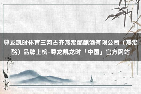 尊龙凯时体育三河古齐燕潮酩酿酒有限公司（燕潮酩）品牌上榜-尊龙凯龙时「中国」官方网站