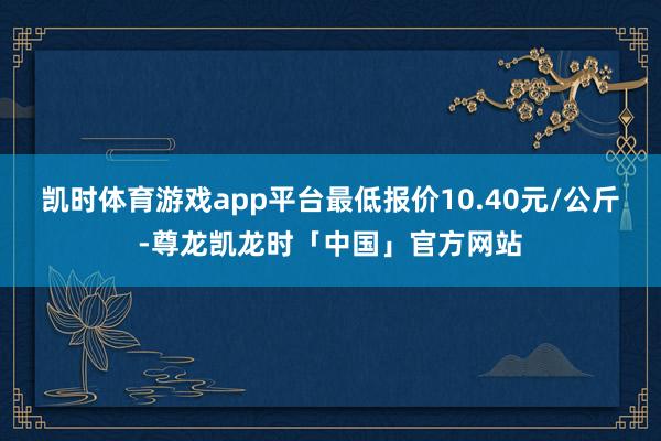 凯时体育游戏app平台最低报价10.40元/公斤-尊龙凯龙时「中国」官方网站