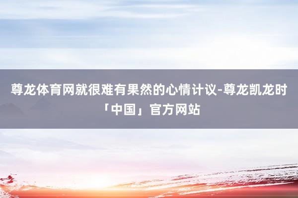 尊龙体育网就很难有果然的心情计议-尊龙凯龙时「中国」官方网站