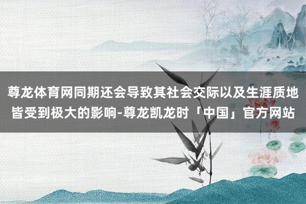 尊龙体育网同期还会导致其社会交际以及生涯质地皆受到极大的影响-尊龙凯龙时「中国」官方网站