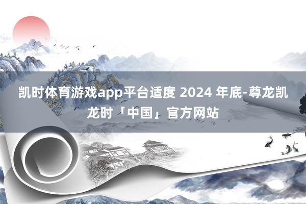 凯时体育游戏app平台适度 2024 年底-尊龙凯龙时「中国」官方网站