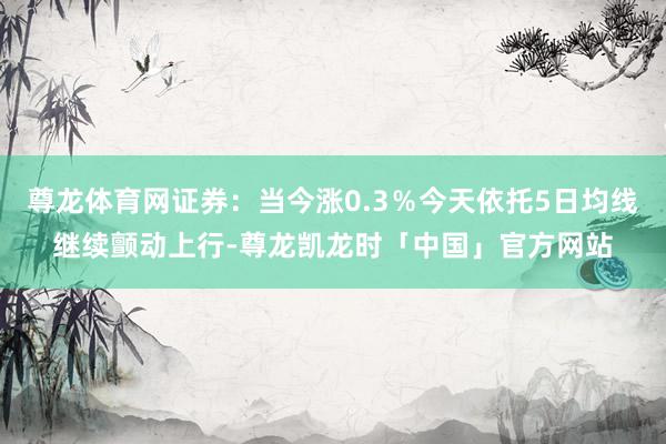 尊龙体育网证券：当今涨0.3％今天依托5日均线继续颤动上行-尊龙凯龙时「中国」官方网站