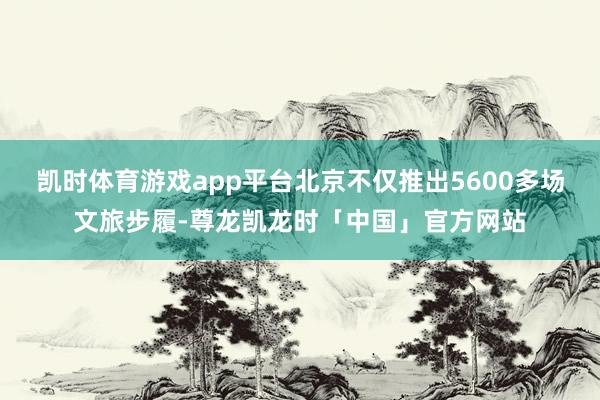 凯时体育游戏app平台北京不仅推出5600多场文旅步履-尊龙凯龙时「中国」官方网站