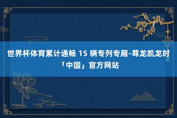 世界杯体育累计通畅 15 辆专列专厢-尊龙凯龙时「中国」官方网站