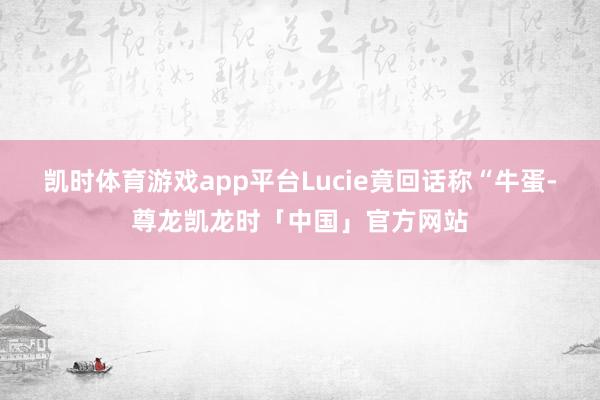 凯时体育游戏app平台Lucie竟回话称“牛蛋-尊龙凯龙时「中国」官方网站