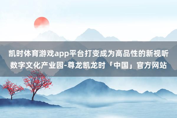 凯时体育游戏app平台打变成为高品性的新视听数字文化产业园-尊龙凯龙时「中国」官方网站