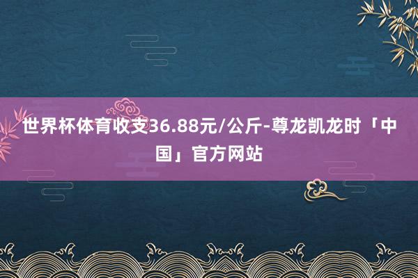 世界杯体育收支36.88元/公斤-尊龙凯龙时「中国」官方网站