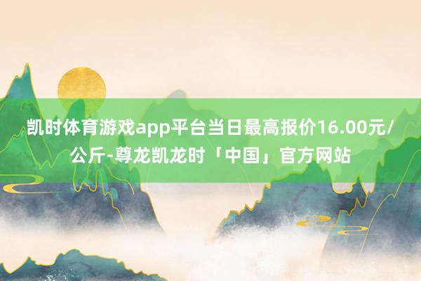凯时体育游戏app平台当日最高报价16.00元/公斤-尊龙凯龙时「中国」官方网站