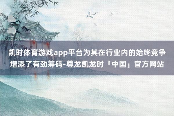 凯时体育游戏app平台为其在行业内的始终竞争增添了有劲筹码-尊龙凯龙时「中国」官方网站