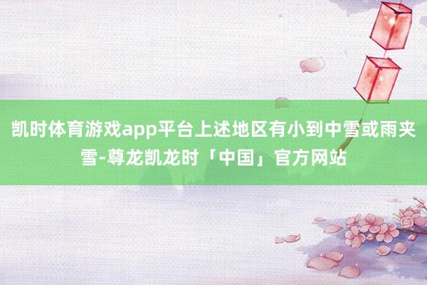 凯时体育游戏app平台上述地区有小到中雪或雨夹雪-尊龙凯龙时「中国」官方网站