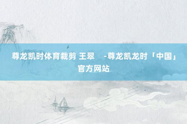 尊龙凯时体育裁剪 王翠    -尊龙凯龙时「中国」官方网站