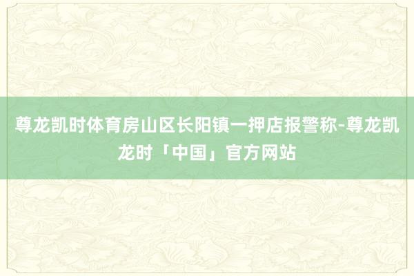 尊龙凯时体育房山区长阳镇一押店报警称-尊龙凯龙时「中国」官方网站
