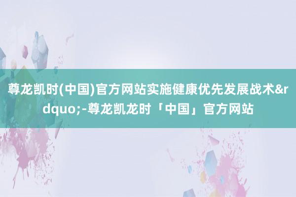 尊龙凯时(中国)官方网站实施健康优先发展战术&rdquo;-尊龙凯龙时「中国」官方网站