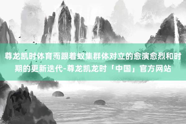 尊龙凯时体育而跟着蚁集群体对立的愈演愈烈和时期的更新迭代-尊龙凯龙时「中国」官方网站