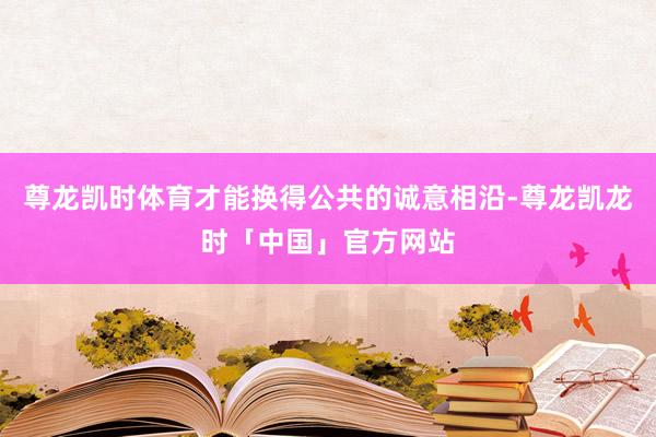 尊龙凯时体育才能换得公共的诚意相沿-尊龙凯龙时「中国」官方网站