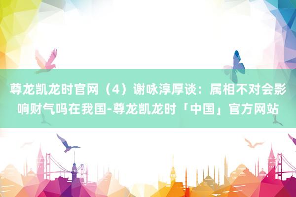 尊龙凯龙时官网（4）谢咏淳厚谈：属相不对会影响财气吗在我国-尊龙凯龙时「中国」官方网站