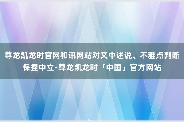 尊龙凯龙时官网和讯网站对文中述说、不雅点判断保捏中立-尊龙凯龙时「中国」官方网站