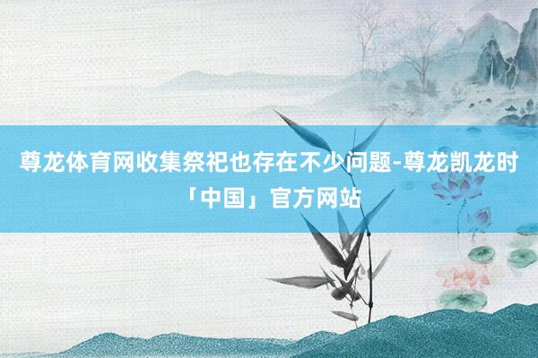 尊龙体育网收集祭祀也存在不少问题-尊龙凯龙时「中国」官方网站
