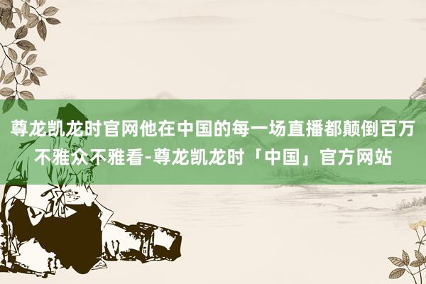 尊龙凯龙时官网他在中国的每一场直播都颠倒百万不雅众不雅看-尊龙凯龙时「中国」官方网站