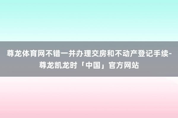 尊龙体育网不错一并办理交房和不动产登记手续-尊龙凯龙时「中国」官方网站