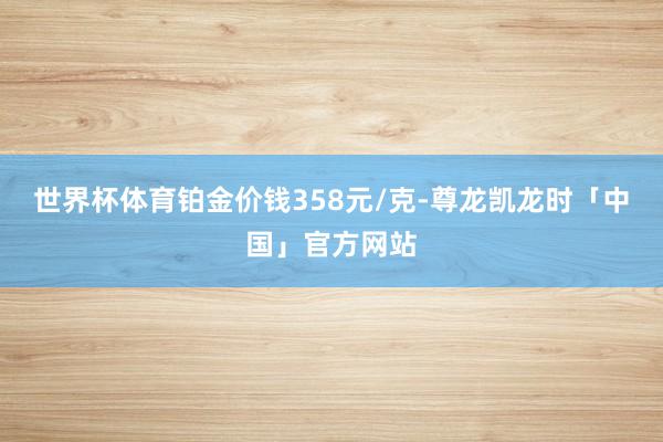 世界杯体育铂金价钱358元/克-尊龙凯龙时「中国」官方网站