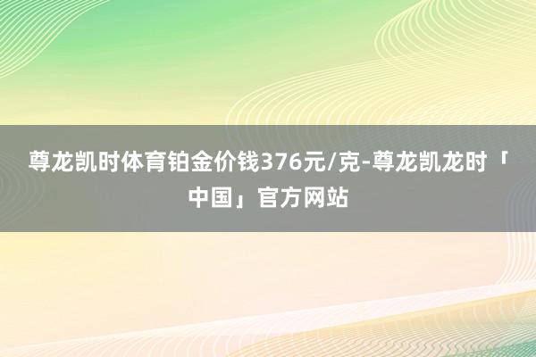 尊龙凯时体育铂金价钱376元/克-尊龙凯龙时「中国」官方网站