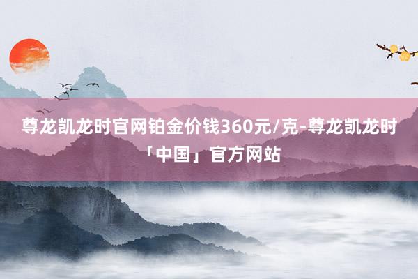 尊龙凯龙时官网铂金价钱360元/克-尊龙凯龙时「中国」官方网站