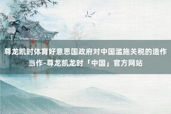 尊龙凯时体育好意思国政府对中国滥施关税的造作当作-尊龙凯龙时「中国」官方网站