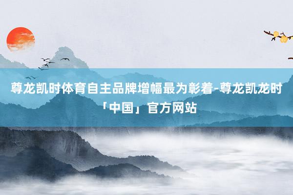 尊龙凯时体育自主品牌增幅最为彰着-尊龙凯龙时「中国」官方网站