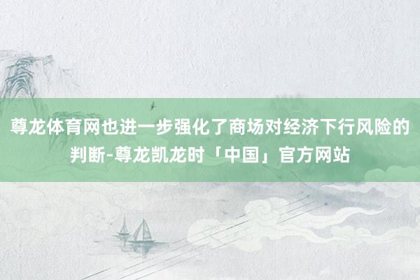 尊龙体育网也进一步强化了商场对经济下行风险的判断-尊龙凯龙时「中国」官方网站