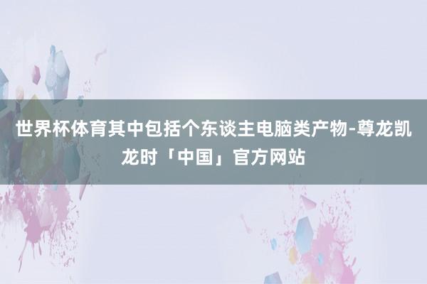 世界杯体育其中包括个东谈主电脑类产物-尊龙凯龙时「中国」官方网站