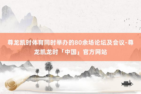 尊龙凯时体育同时举办的80余场论坛及会议-尊龙凯龙时「中国」官方网站