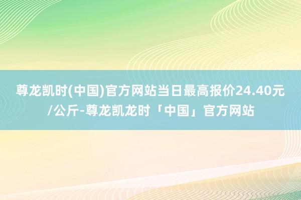 尊龙凯时(中国)官方网站当日最高报价24.40元/公斤-尊龙凯龙时「中国」官方网站