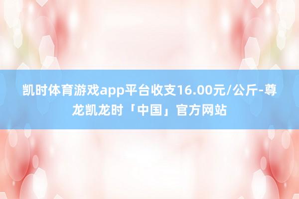 凯时体育游戏app平台收支16.00元/公斤-尊龙凯龙时「中国」官方网站